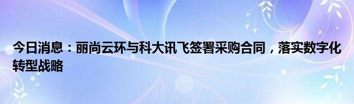 今日消息：丽尚云环与科大讯飞签署采购合同，落实数字化转型战略