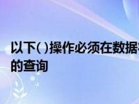 以下( )操作必须在数据状态下进行 操作必须使用一个可更新的查询 