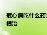 冠心病吃什么药才能治好 冠心病吃什么药能根治 