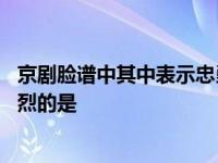 京剧脸谱中其中表示忠勇侠义的是什么 京剧脸谱表示忠勇义烈的是 