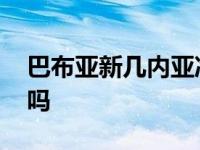 巴布亚新几内亚冷知识 巴布亚新几内亚危险吗 