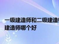 一级建造师和二级建造师哪个含金量更高 一级建造师和二级建造师哪个好 