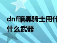 dnf暗黑骑士用什么武器好看 dnf暗黑骑士用什么武器 