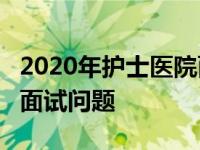 2020年护士医院面试常考20题 医院应聘护士面试问题 