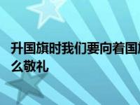 升国旗时我们要向着国旗干什么 升国旗时我们要面向国旗什么敬礼 