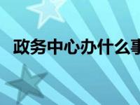 政务中心办什么事 政务中心办理什么业务 