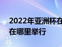 2022年亚洲杯在哪里举行的 2022年亚洲杯在哪里举行 