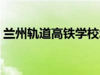 兰州轨道高铁学校怎么样 兰州轨道高铁学校 