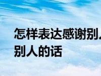 怎样表达感谢别人的话对客户 怎样表达感谢别人的话 