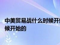 中美贸易战什么时候开始什么时候结束的 中美贸易战什么时候开始的 