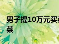 男子提10万元买菜是真的吗 男子提10万元买菜 