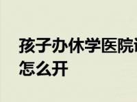 孩子办休学医院证明怎么开 办休学医院证明怎么开 