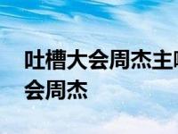 吐槽大会周杰主咖那期为什么没有了 吐槽大会周杰 