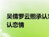 吴倩罗云熙承认恋情是真的吗 吴倩罗云熙承认恋情 