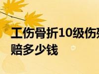 工伤骨折10级伤残能赔多少钱 工伤10级骨折赔多少钱 