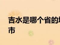 吉水是哪个省的城市名称 吉水是哪个省的城市 