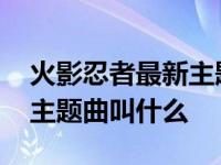 火影忍者最新主题曲叫什么歌 火影忍者最新主题曲叫什么 