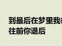 到最后在梦里我往前你退后 在最后的梦里我往前你退后 