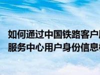 如何通过中国铁路客户服务中心网站进行身份核验 铁路客户服务中心用户身份信息核对申请表 