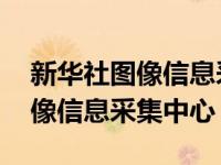 新华社图像信息采集中心工作时间 新华社图像信息采集中心 