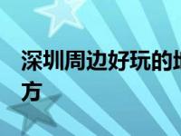 深圳周边好玩的地方 小众 深圳周边好玩的地方 