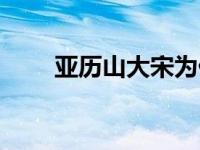 亚历山大宋为什么姓宋 亚历山大宋 