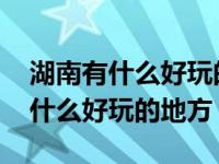 湖南有什么好玩的地方景点推荐长沙 湖南有什么好玩的地方 