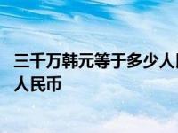 三千万韩元等于多少人民币阿泽借出去 三千万韩元等于多少人民币 