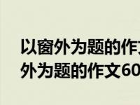 以窗外为题的作文600字初二优秀作文 以窗外为题的作文600字 