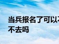 当兵报名了可以不去吗现在 当兵报名了可以不去吗 