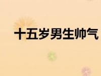 十五岁男生帅气 男生15岁帅气发型图片 