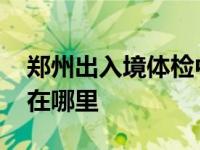 郑州出入境体检中心在哪里 出入境体检中心在哪里 