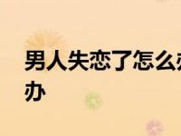 男人失恋了怎么办才能挽回 男人失恋了怎么办 