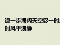 退一步海阔天空忍一时风平浪静的说说 退一步海阔天空忍一时风平浪静 