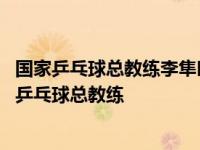 国家乒乓球总教练李隼叫正手攻球是先撞击还是先摩擦 国家乒乓球总教练 