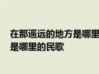 在那遥远的地方是哪里的民歌民族的歌曲? 在那遥远的地方是哪里的民歌 