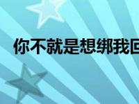 你不就是想绑我回家 不要在这里回家弄嘛 