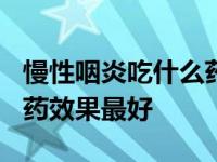 慢性咽炎吃什么药效果最好? 慢性咽炎吃什么药效果最好 