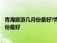 青海旅游几月份最好?青海有什么好玩的地方? 青海旅游几月份最好 