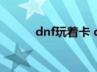 dnf玩着卡 dnf画面一卡一卡的 