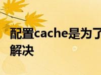 配置cache是为了解决什么 配置cache是为了解决 