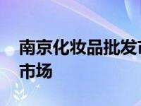 南京化妆品批发市场在哪里 南京化妆品批发市场 