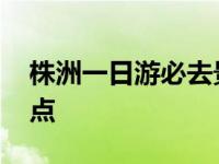 株洲一日游必去景点推荐 株洲一日游必去景点 