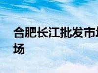 合肥长江批发市场升级改造 合肥长江批发市场 