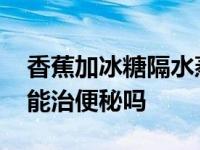 香蕉加冰糖隔水蒸有什么功效 香蕉加冰糖蒸能治便秘吗 