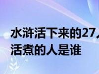 水浒活下来的27人 最后谁活下来了 水浒传被活煮的人是谁 