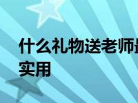 什么礼物送老师最实用呢 什么礼物送老师最实用 