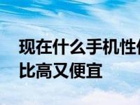 现在什么手机性价比高又便宜 什么手机性价比高又便宜 