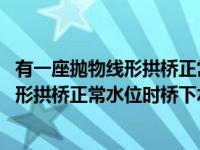 有一座抛物线形拱桥正常水位时桥下水面宽度 有一座抛物线形拱桥正常水位时桥下水面 