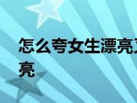 怎么夸女生漂亮又不显得俗套 怎么夸女生漂亮 